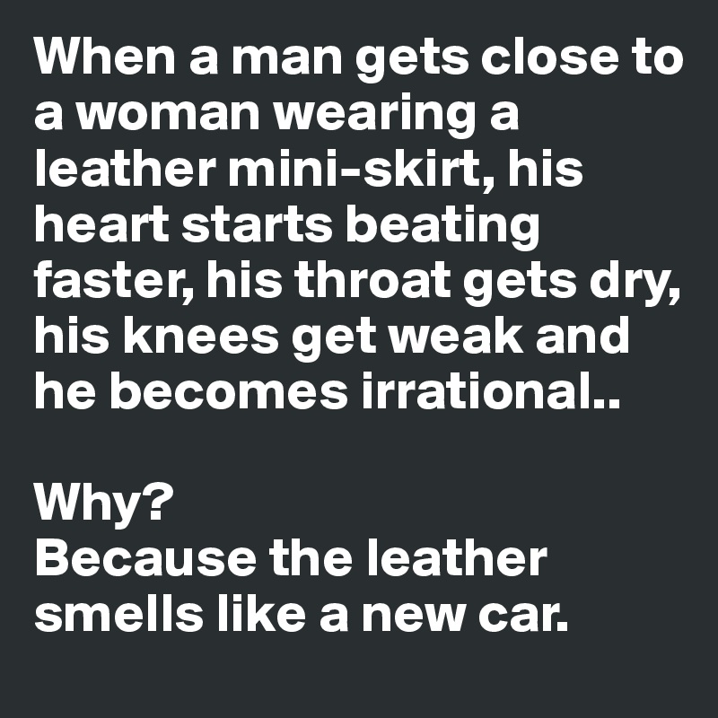 When a man gets close to a woman wearing a leather mini-skirt, his heart starts beating faster, his throat gets dry, his knees get weak and he becomes irrational.. 

Why? 
Because the leather smells like a new car. 