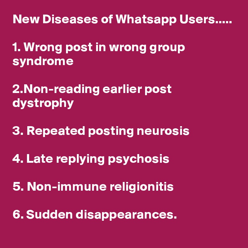 New Diseases of Whatsapp Users.....

1. Wrong post in wrong group syndrome

2.Non-reading earlier post dystrophy

3. Repeated posting neurosis

4. Late replying psychosis

5. Non-immune religionitis

6. Sudden disappearances.