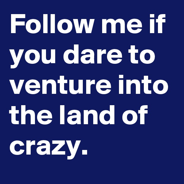 Follow me if you dare to venture into the land of crazy.