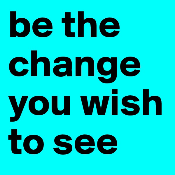 be the change you wish to see 