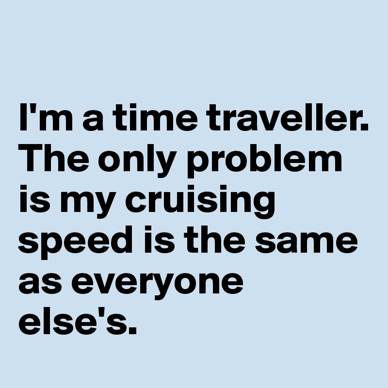 

I'm a time traveller. 
The only problem is my cruising speed is the same as everyone else's.