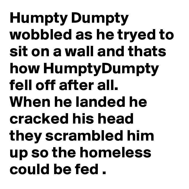 Humpty Dumpty wobbled as he tryed to sit on a wall and thats how HumptyDumpty
fell off after all.
When he landed he cracked his head 
they scrambled him up so the homeless could be fed .