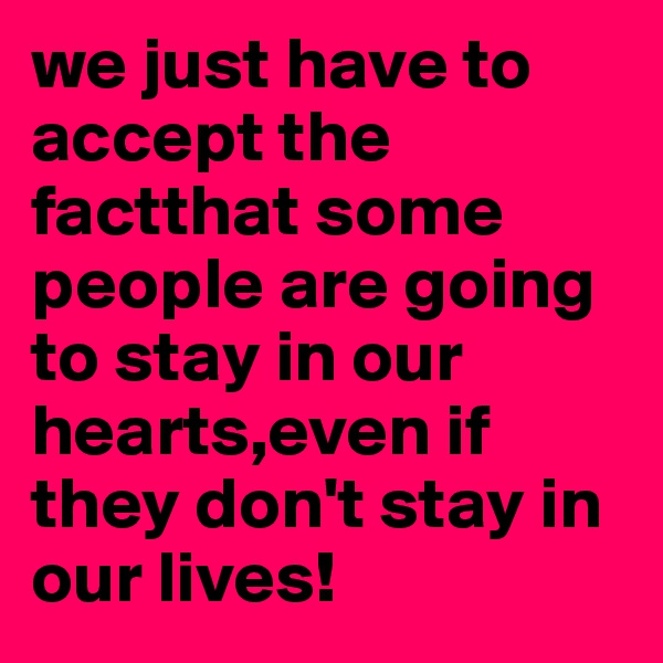 we just have to accept the factthat some people are going to stay in our hearts,even if they don't stay in our lives!