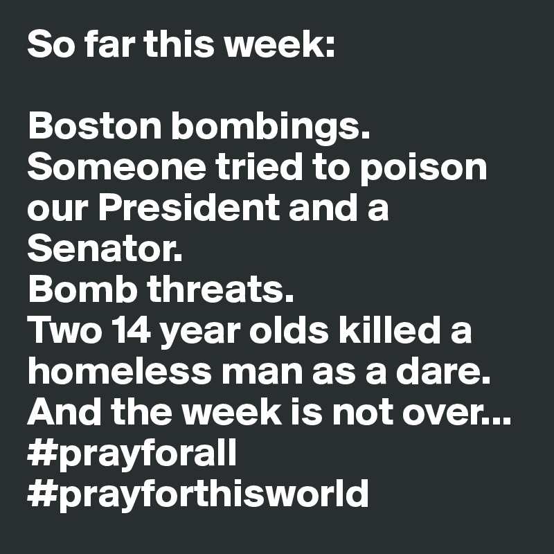 So far this week:

Boston bombings.
Someone tried to poison our President and a Senator.
Bomb threats.
Two 14 year olds killed a homeless man as a dare.
And the week is not over...
#prayforall #prayforthisworld