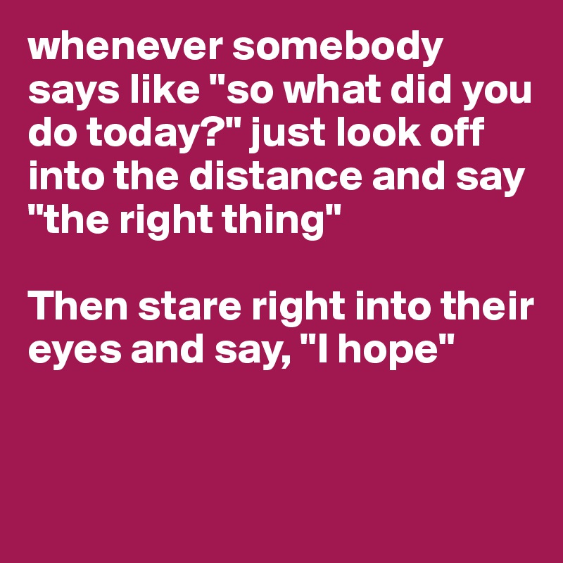 whenever somebody says like "so what did you do today?" just look off into the distance and say "the right thing"

Then stare right into their eyes and say, "I hope"


