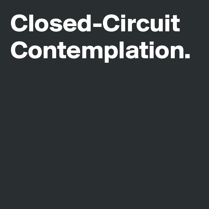 Closed-Circuit
Contemplation.