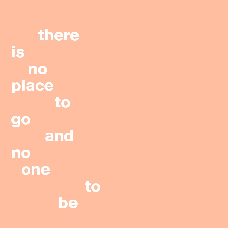 
        there 
is 
     no 
place 
             to 
go
          and
no 
   one 
                      to 
              be