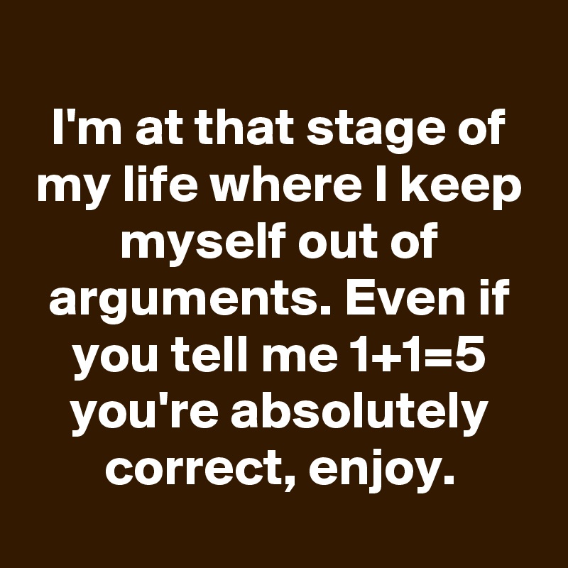 
I'm at that stage of my life where I keep myself out of arguments. Even if you tell me 1+1=5 you're absolutely correct, enjoy.
