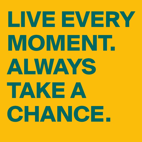 LIVE EVERY MOMENT. ALWAYS TAKE A CHANCE. 