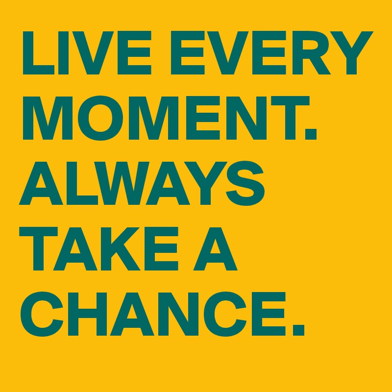 LIVE EVERY MOMENT. ALWAYS TAKE A CHANCE. 