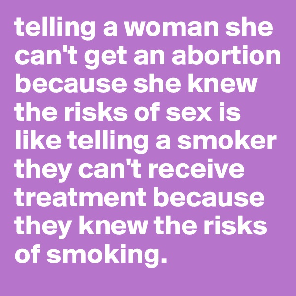 telling a woman she can't get an abortion because she knew the risks of sex is like telling a smoker they can't receive treatment because they knew the risks of smoking. 