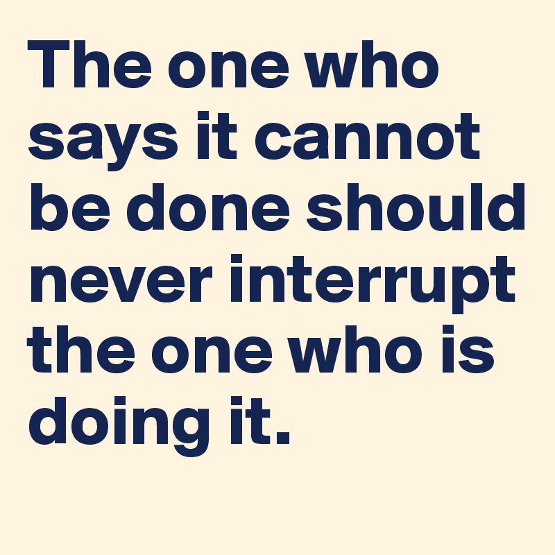 The one who says it cannot be done should never interrupt the one who is doing it.