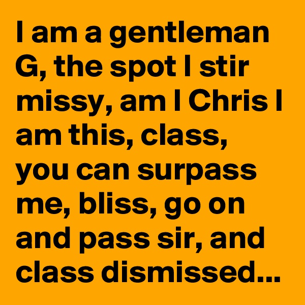 I am a gentleman G, the spot I stir missy, am I Chris I am this, class, you can surpass me, bliss, go on and pass sir, and class dismissed...
