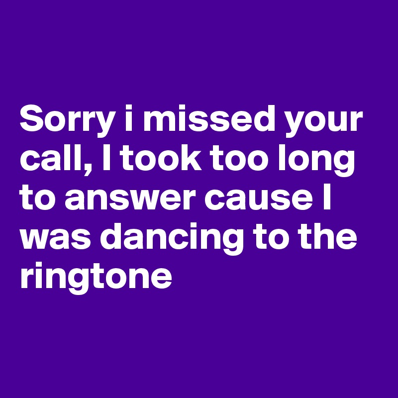 

Sorry i missed your call, I took too long to answer cause I was dancing to the ringtone

 