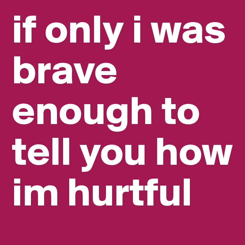 if only i was brave enough to tell you how im hurtful 