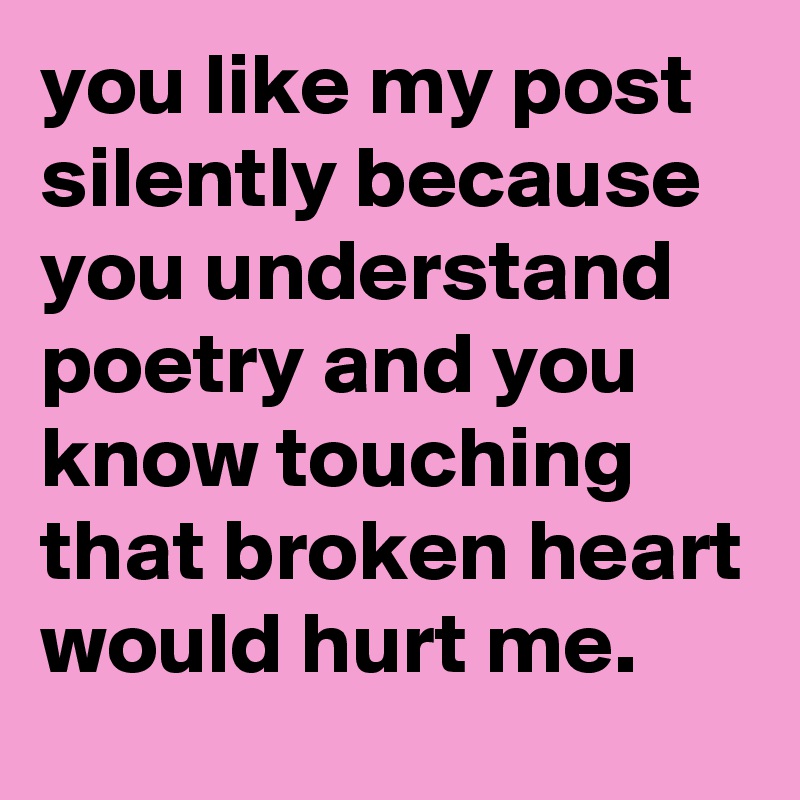 you like my post silently because you understand poetry and you know touching that broken heart would hurt me.