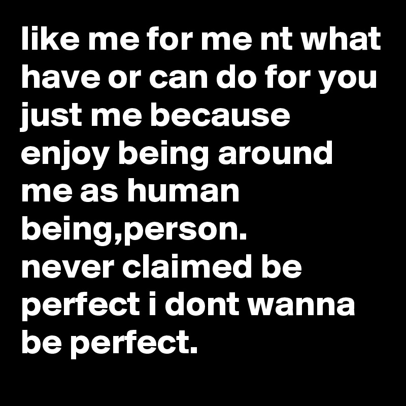 like me for me nt what have or can do for you just me because enjoy being around
me as human being,person.
never claimed be perfect i dont wanna be perfect.