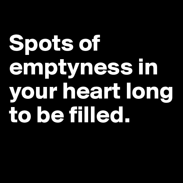 
Spots of emptyness in your heart long to be filled.
