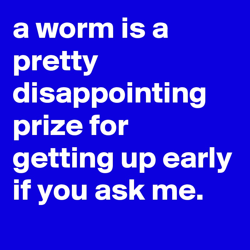 a worm is a pretty disappointing prize for getting up early if you ask me.