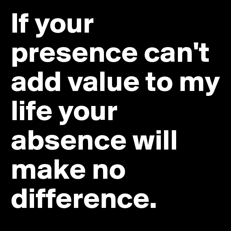 If your presence can't add value to my life your absence will make no difference.