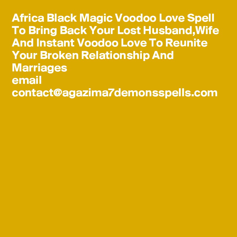 Africa Black Magic Voodoo Love Spell To Bring Back Your Lost Husband,Wife And Instant Voodoo Love To Reunite Your Broken Relationship And Marriages
email
contact@agazima7demonsspells.com