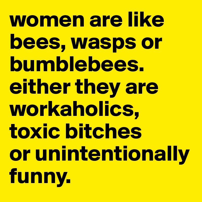women are like bees, wasps or bumblebees. 
either they are workaholics, 
toxic bitches
or unintentionally funny.