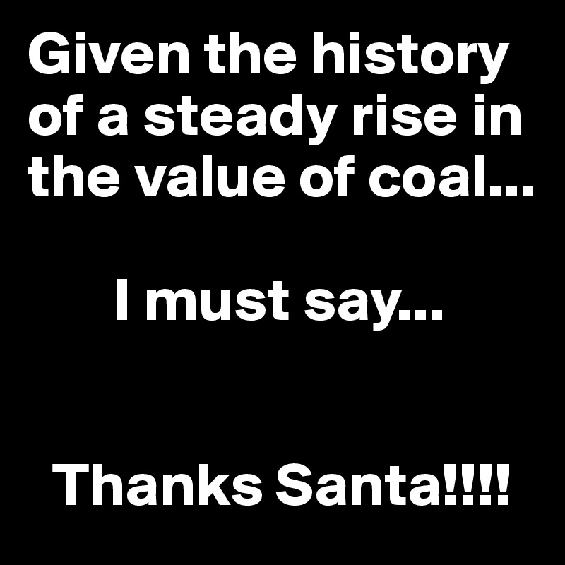 Given the history of a steady rise in the value of coal...

       I must say...


  Thanks Santa!!!!