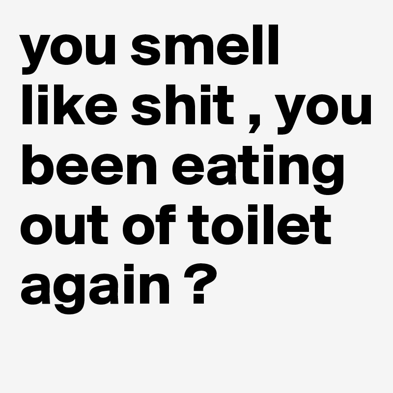 you smell like shit , you been eating out of toilet again ?