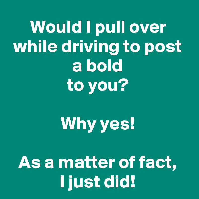 Would I pull over while driving to post a bold
to you?

Why yes!

As a matter of fact,
I just did!