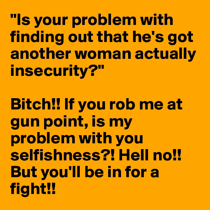 "Is your problem with finding out that he's got another woman actually insecurity?" 

Bitch!! If you rob me at gun point, is my problem with you selfishness?! Hell no!! But you'll be in for a fight!! 