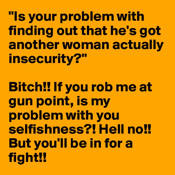 "Is your problem with finding out that he's got another woman actually insecurity?" 

Bitch!! If you rob me at gun point, is my problem with you selfishness?! Hell no!! But you'll be in for a fight!! 