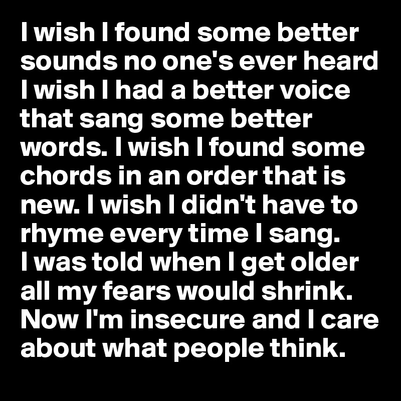I wish I found some better sounds no one's ever heard
I wish I had a better voice that sang some better words. I wish I found some chords in an order that is new. I wish I didn't have to rhyme every time I sang.
I was told when I get older all my fears would shrink.
Now I'm insecure and I care about what people think.