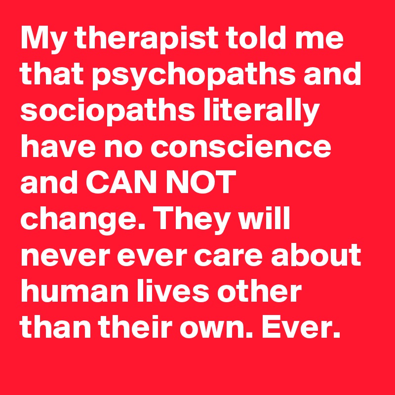 My therapist told me that psychopaths and sociopaths literally have no conscience and CAN NOT change. They will never ever care about human lives other than their own. Ever.