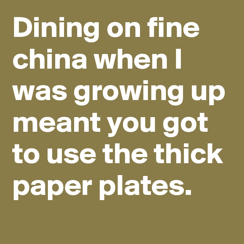 Dining on fine china when I was growing up meant you got to use the thick paper plates.