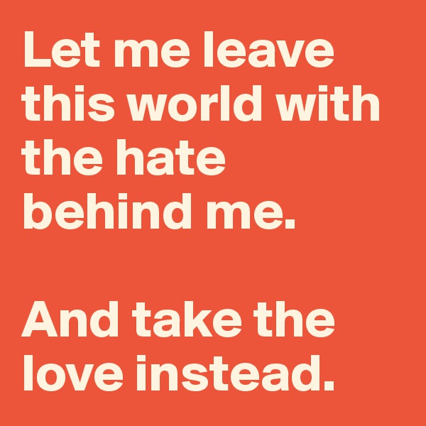 Let me leave this world with the hate behind me. 

And take the love instead. 