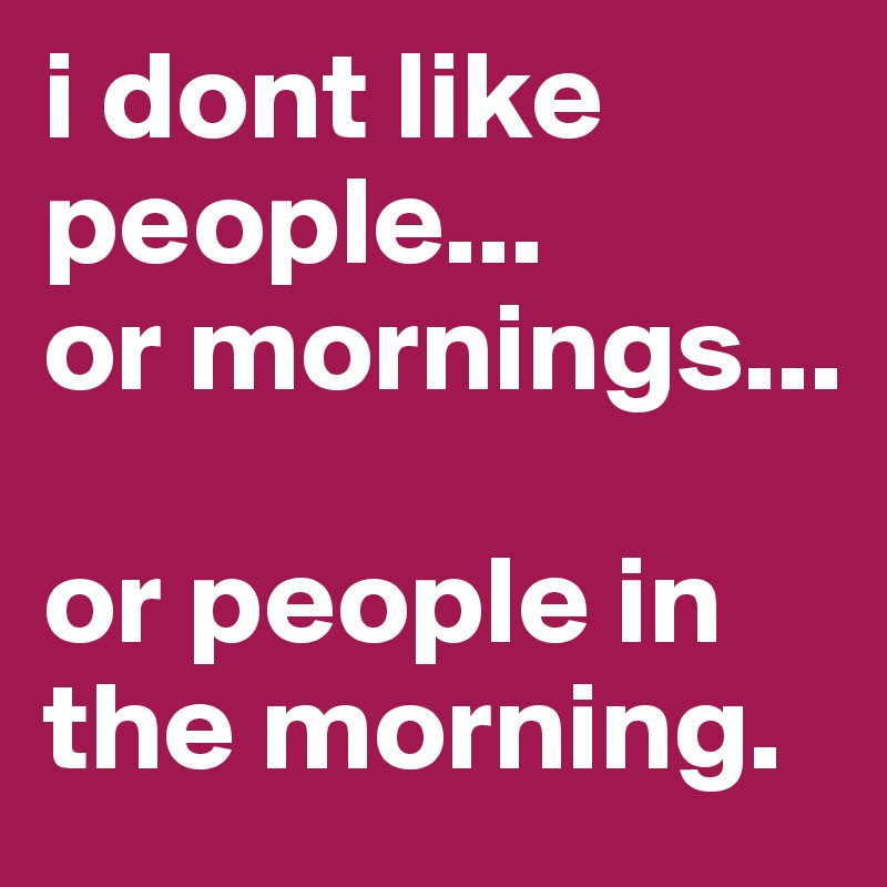i dont like people... 
or mornings... 

or people in the morning. 