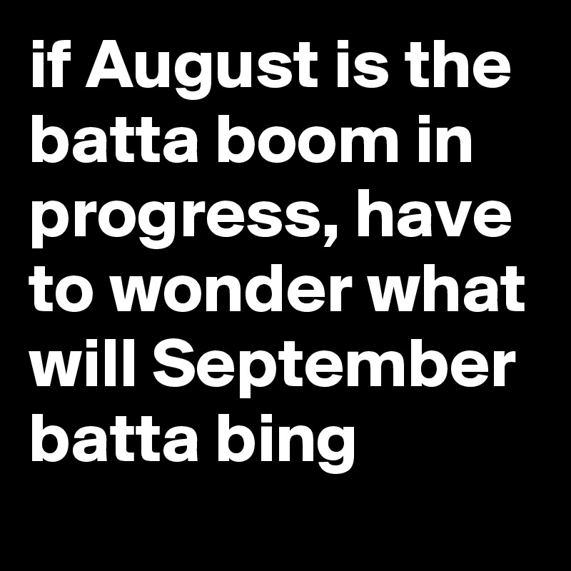 if August is the batta boom in progress, have to wonder what will September batta bing