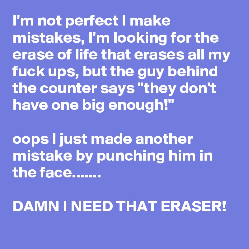 I'm not perfect I make mistakes, I'm looking for the erase of life that erases all my fuck ups, but the guy behind the counter says "they don't have one big enough!" 

oops I just made another mistake by punching him in the face.......

DAMN I NEED THAT ERASER!