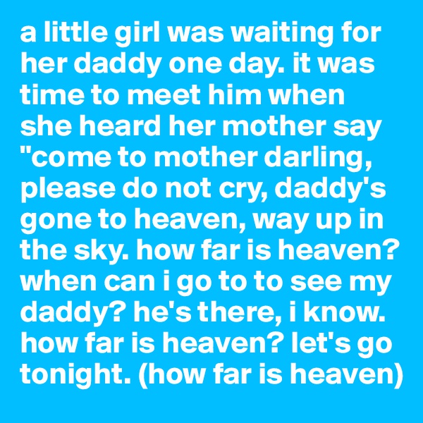 a little girl was waiting for her daddy one day. it was time to meet him when she heard her mother say "come to mother darling, please do not cry, daddy's gone to heaven, way up in the sky. how far is heaven? when can i go to to see my daddy? he's there, i know. how far is heaven? let's go tonight. (how far is heaven)