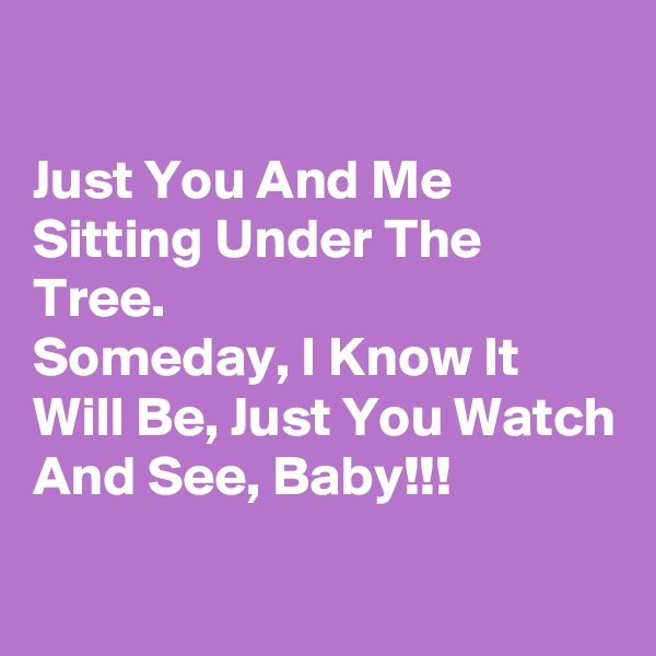 

Just You And Me Sitting Under The Tree.
Someday, I Know It Will Be, Just You Watch And See, Baby!!! 
