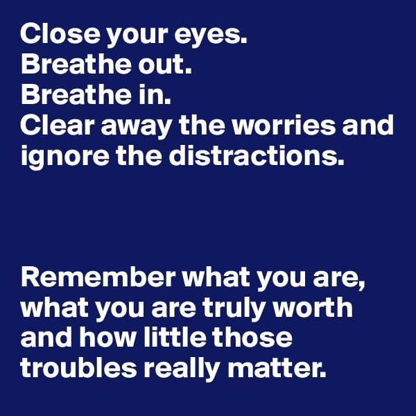 Close your eyes.
Breathe out.
Breathe in.
Clear away the worries and ignore the distractions.



Remember what you are, what you are truly worth and how little those troubles really matter.