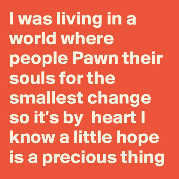 I was living in a world where people Pawn their souls for the smallest change so it's by  heart I know a little hope is a precious thing