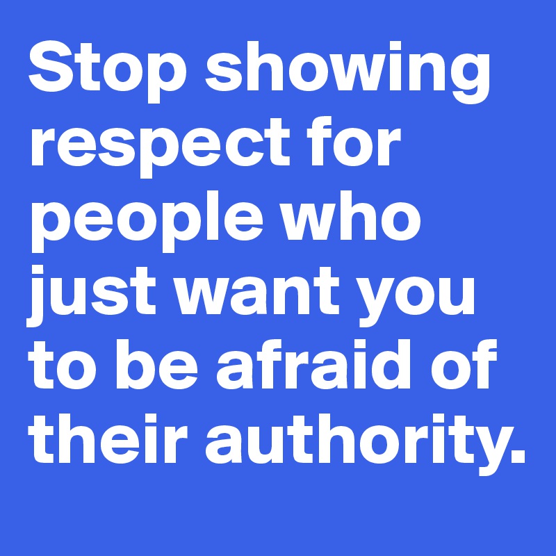 Stop showing respect for people who just want you to be afraid of their authority. 