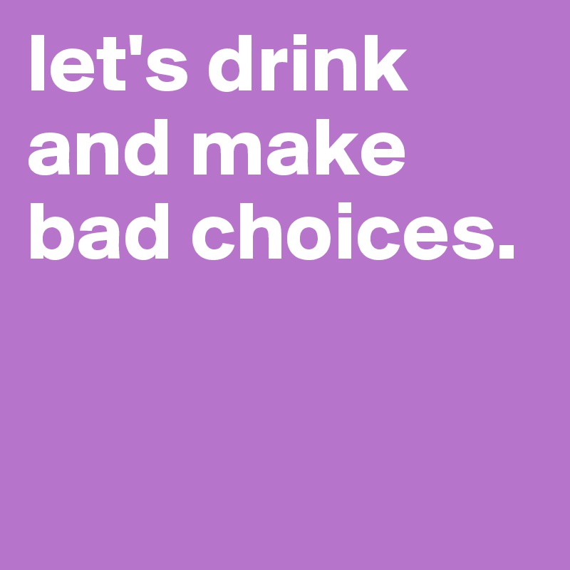 let's drink and make bad choices. 


