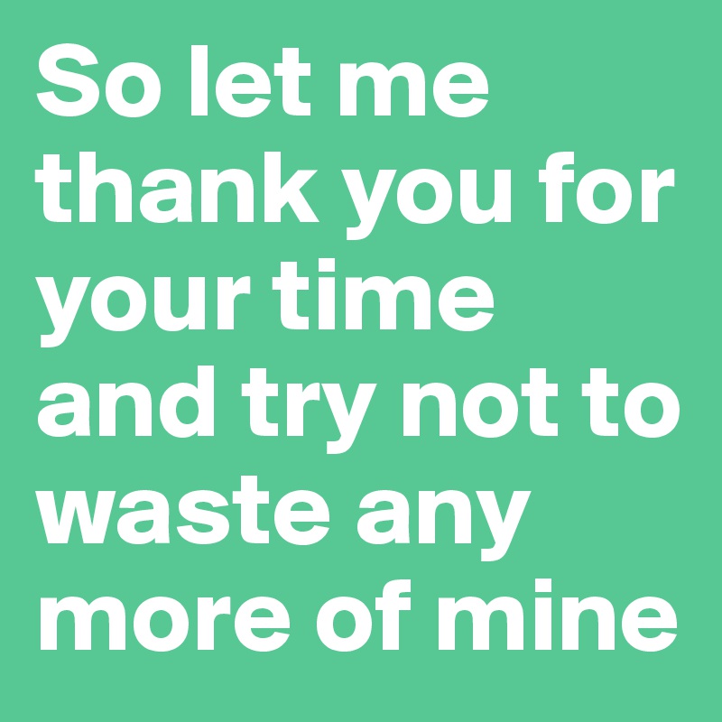 So let me thank you for your time and try not to waste any more of mine