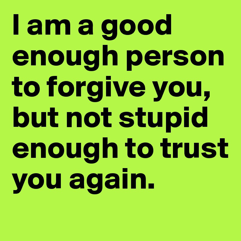 I am a good enough person to forgive you, but not stupid enough to trust you again.