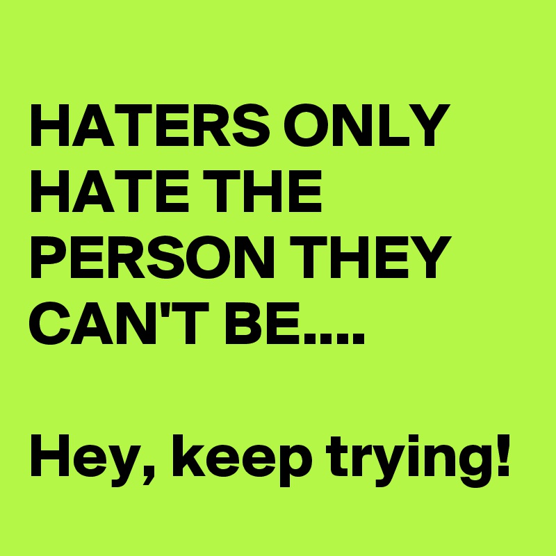 
HATERS ONLY HATE THE PERSON THEY CAN'T BE....

Hey, keep trying!