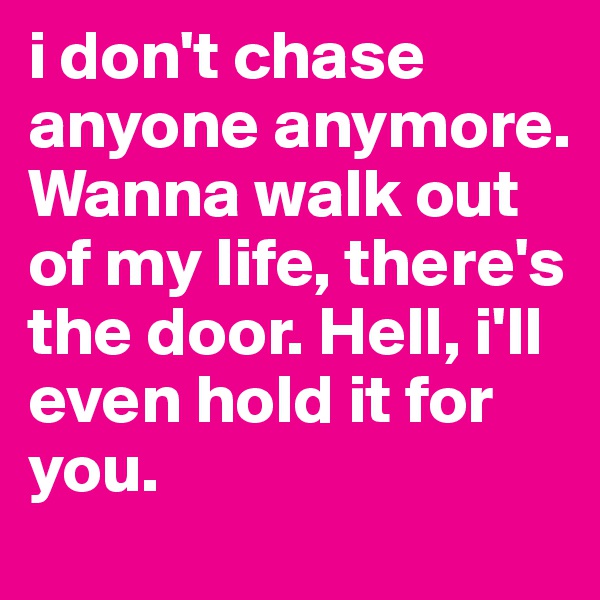 i don't chase anyone anymore. Wanna walk out of my life, there's the door. Hell, i'll even hold it for you.