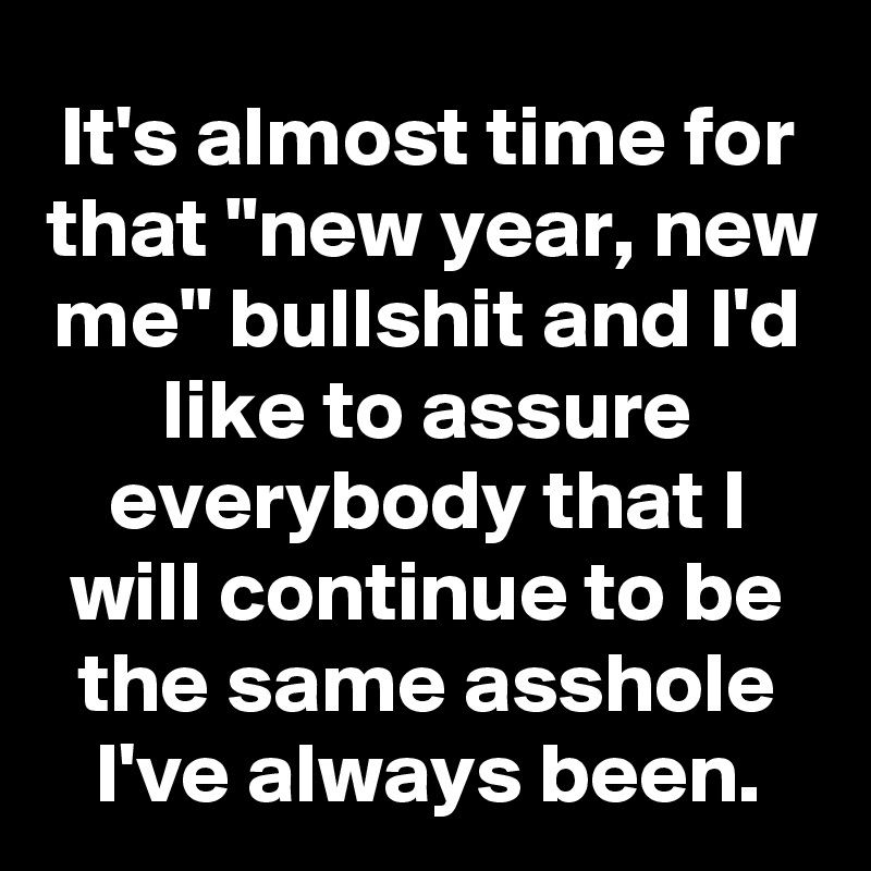 It's almost time for that "new year, new me" bullshit and I'd like to assure everybody that I will continue to be the same asshole I've always been.