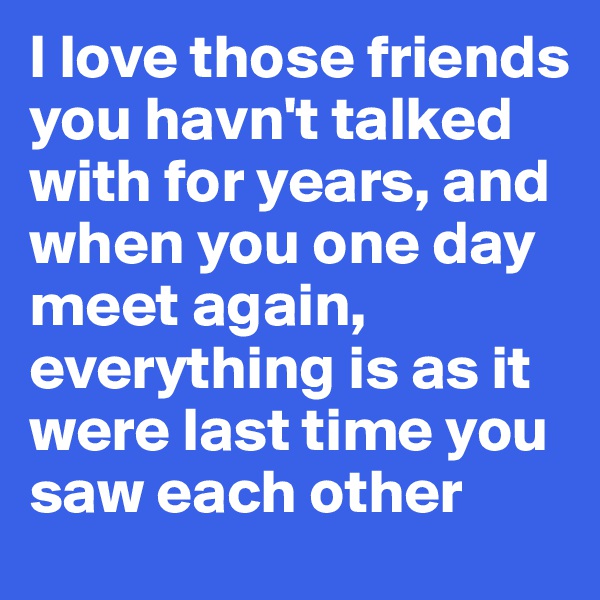 I love those friends you havn't talked with for years, and when you one day meet again, everything is as it were last time you saw each other